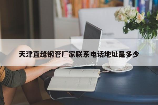 天津直縫鋼管廠家聯(lián)系電話地址是多少