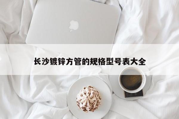 長沙鍍鋅方管的規(guī)格型號表大全